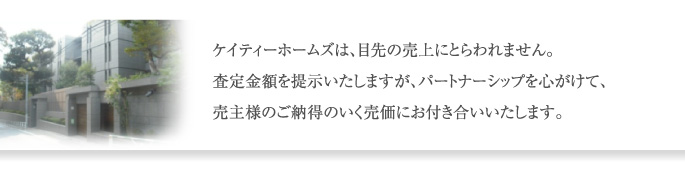 ケイティーホームズは、目先の売上にとらわれません。 査定金額を提示いたしますが、パートナーシップを心がけて、 売主様のご納得のいく売価にお付き合いいたします。