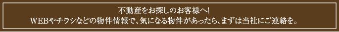 不動産をお探しのお客様へ！ ＷＥＢやチラシなどの物件情報で、気になる物件があったら、まずは当社にご連絡を。