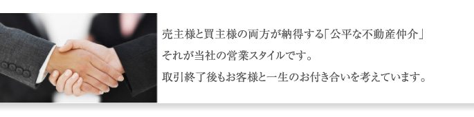 売主様と買主様の両方が納得する「公平な不動産仲介」 それが当社の営業スタイルです。 取引終了後もお客様と一生のお付き合いを考えています。