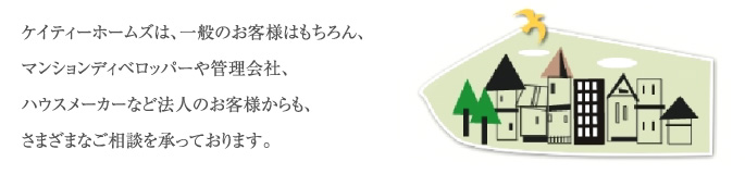 ケイティーホームズは、一般のお客様はもちろん、マンションディベロッパーや管理会社、ハウスメーカーなど法人のお客様からも、さまざまなご相談を承っております。